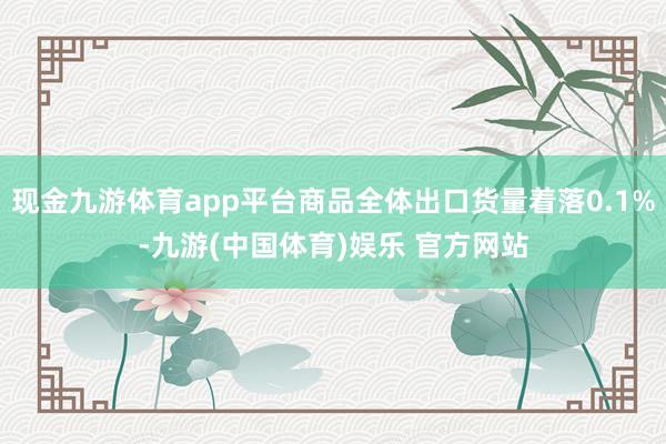 现金九游体育app平台商品全体出口货量着落0.1%-九游(中国体育)娱乐 官方网站