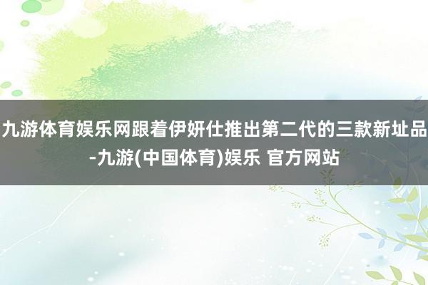 九游体育娱乐网跟着伊妍仕推出第二代的三款新址品-九游(中国体育)娱乐 官方网站