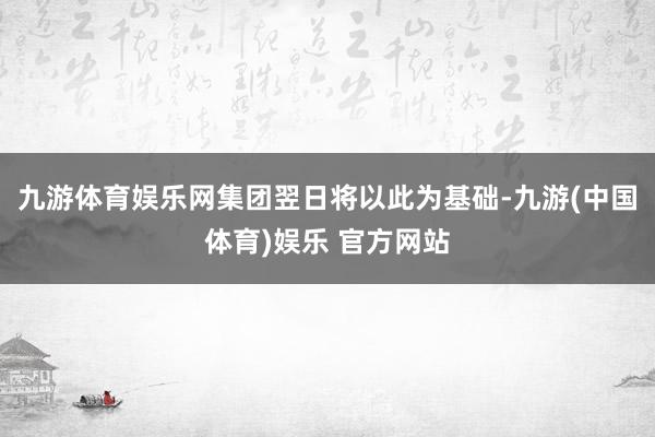 九游体育娱乐网集团翌日将以此为基础-九游(中国体育)娱乐 官方网站