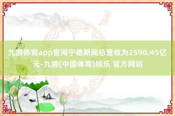 九游体育app官网宁德期间总营收为2590.45亿元-九游(中国体育)娱乐 官方网站