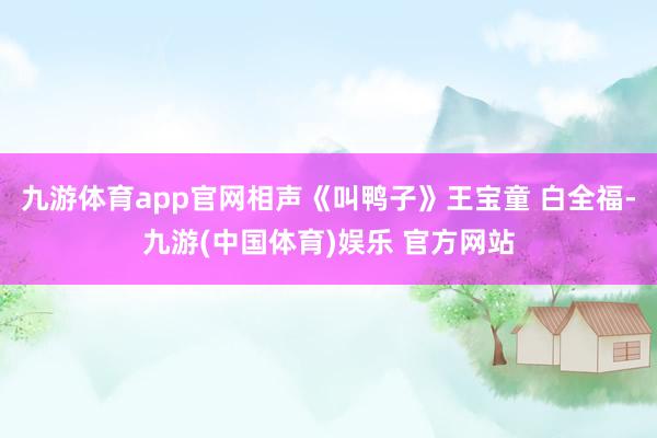 九游体育app官网相声《叫鸭子》王宝童 白全福-九游(中国体育)娱乐 官方网站