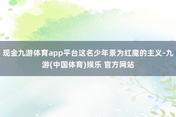 现金九游体育app平台这名少年景为红魔的主义-九游(中国体育)娱乐 官方网站