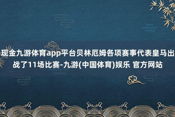 现金九游体育app平台贝林厄姆各项赛事代表皇马出战了11场比赛-九游(中国体育)娱乐 官方网站