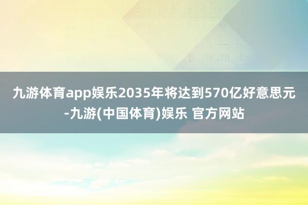 九游体育app娱乐2035年将达到570亿好意思元-九游(中国体育)娱乐 官方网站