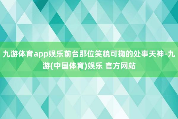 九游体育app娱乐前台那位笑貌可掬的处事天神-九游(中国体育)娱乐 官方网站