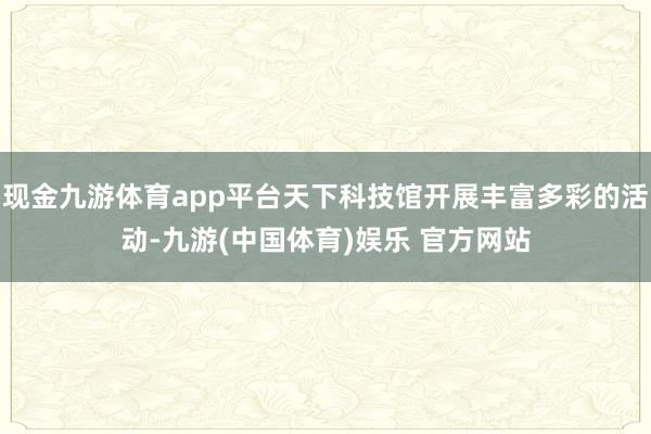 现金九游体育app平台天下科技馆开展丰富多彩的活动-九游(中国体育)娱乐 官方网站