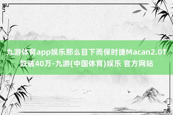 九游体育app娱乐那么目下而保时捷Macan2.0T跌破40万-九游(中国体育)娱乐 官方网站