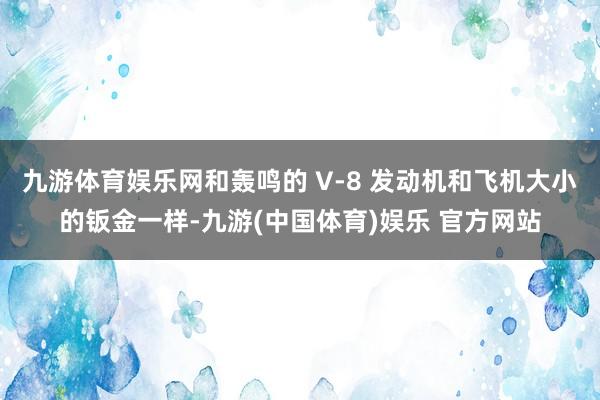 九游体育娱乐网和轰鸣的 V-8 发动机和飞机大小的钣金一样-九游(中国体育)娱乐 官方网站