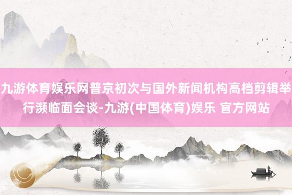 九游体育娱乐网普京初次与国外新闻机构高档剪辑举行濒临面会谈-九游(中国体育)娱乐 官方网站