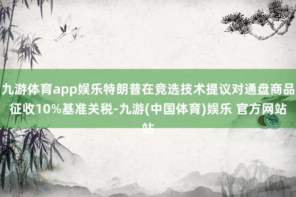 九游体育app娱乐特朗普在竞选技术提议对通盘商品征收10%基准关税-九游(中国体育)娱乐 官方网站