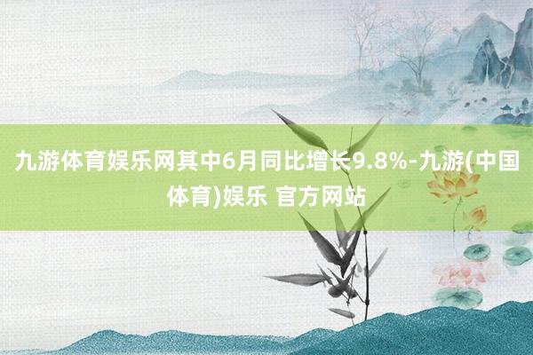 九游体育娱乐网其中6月同比增长9.8%-九游(中国体育)娱乐 官方网站