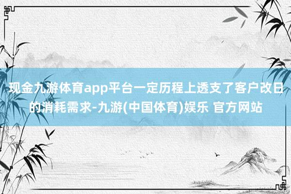 现金九游体育app平台一定历程上透支了客户改日的消耗需求-九游(中国体育)娱乐 官方网站