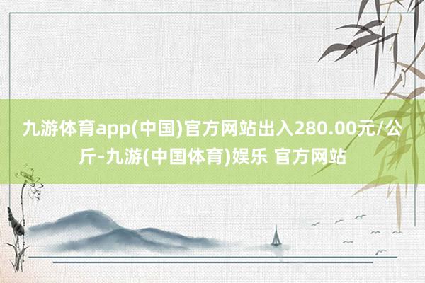 九游体育app(中国)官方网站出入280.00元/公斤-九游(中国体育)娱乐 官方网站