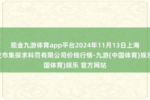 现金九游体育app平台2024年11月13日上海市江桥批发市集探求科罚有限公司价钱行情-九游(中国体育)娱乐 官方网站