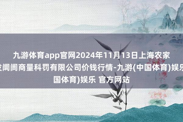 九游体育app官网2024年11月13日上海农家具中心批发阛阓商量科罚有限公司价钱行情-九游(中国体育)娱乐 官方网站