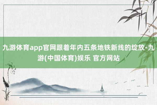 九游体育app官网跟着年内五条地铁新线的绽放-九游(中国体育)娱乐 官方网站