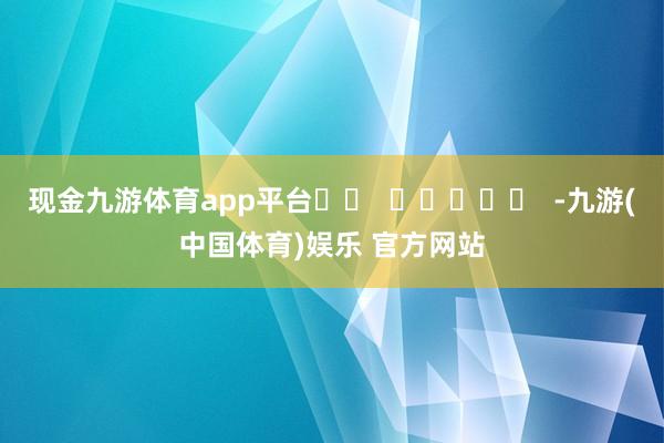 现金九游体育app平台		  					  -九游(中国体育)娱乐 官方网站