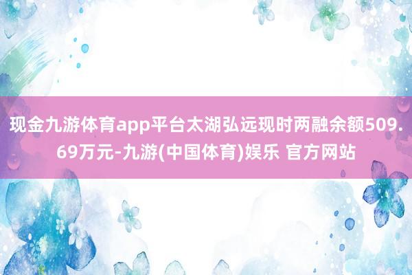 现金九游体育app平台太湖弘远现时两融余额509.69万元-九游(中国体育)娱乐 官方网站