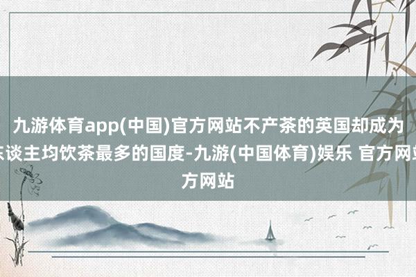 九游体育app(中国)官方网站不产茶的英国却成为东谈主均饮茶最多的国度-九游(中国体育)娱乐 官方网站