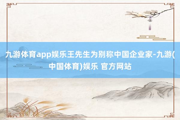 九游体育app娱乐王先生为别称中国企业家-九游(中国体育)娱乐 官方网站