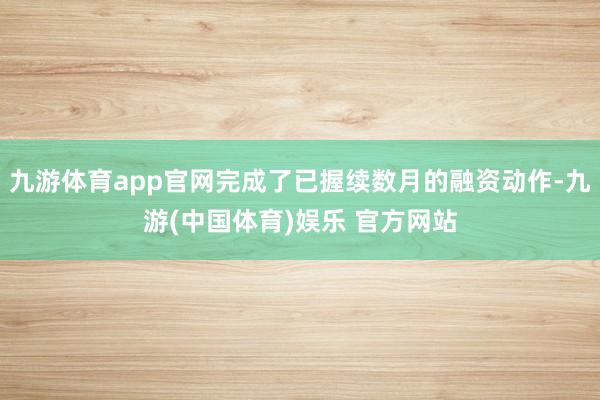 九游体育app官网完成了已握续数月的融资动作-九游(中国体育)娱乐 官方网站