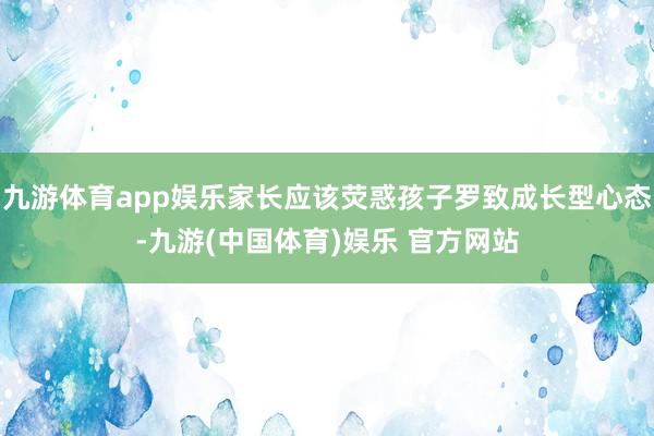 九游体育app娱乐家长应该荧惑孩子罗致成长型心态-九游(中国体育)娱乐 官方网站