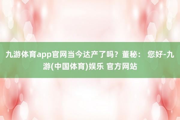 九游体育app官网当今达产了吗？董秘： 您好-九游(中国体育)娱乐 官方网站