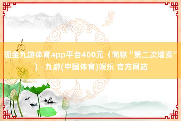 现金九游体育app平台400元（简称“第二次增资”）-九游(中国体育)娱乐 官方网站