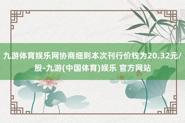 九游体育娱乐网协商细则本次刊行价钱为20.32元/股-九游(中国体育)娱乐 官方网站