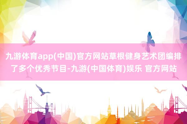 九游体育app(中国)官方网站草根健身艺术团编排了多个优秀节目-九游(中国体育)娱乐 官方网站