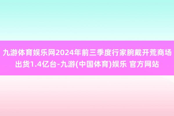 九游体育娱乐网2024年前三季度行家腕戴开荒商场出货1.4亿台-九游(中国体育)娱乐 官方网站