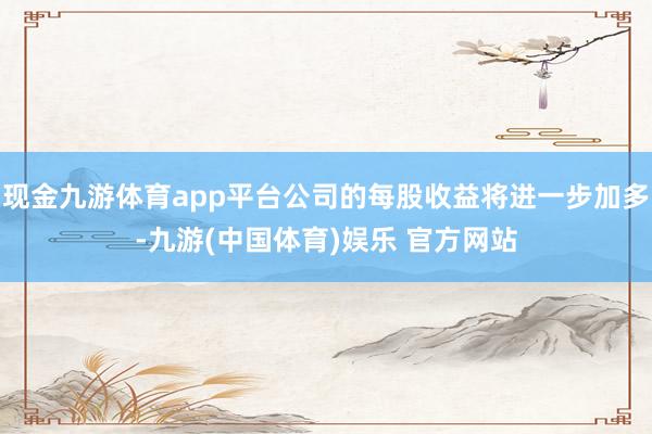 现金九游体育app平台公司的每股收益将进一步加多-九游(中国体育)娱乐 官方网站