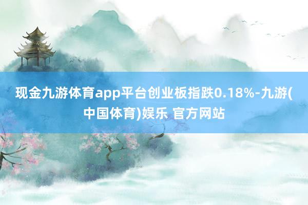 现金九游体育app平台创业板指跌0.18%-九游(中国体育)娱乐 官方网站