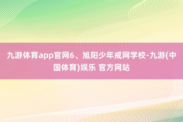 九游体育app官网6、旭阳少年戒网学校-九游(中国体育)娱乐 官方网站