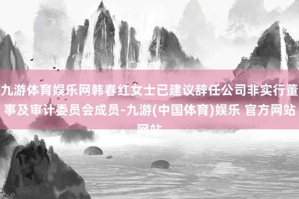 九游体育娱乐网韩春红女士已建议辞任公司非实行董事及审计委员会成员-九游(中国体育)娱乐 官方网站