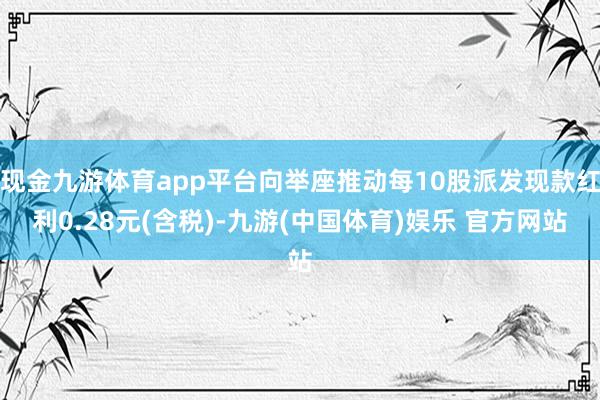 现金九游体育app平台向举座推动每10股派发现款红利0.28元(含税)-九游(中国体育)娱乐 官方网站