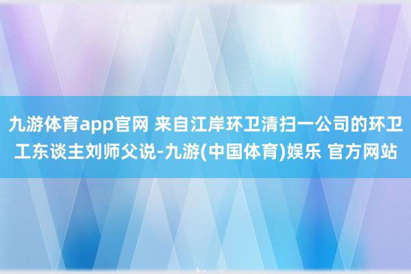 九游体育app官网 来自江岸环卫清扫一公司的环卫工东谈主刘师父说-九游(中国体育)娱乐 官方网站