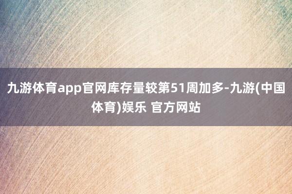 九游体育app官网库存量较第51周加多-九游(中国体育)娱乐 官方网站