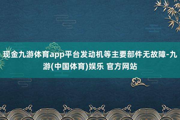 现金九游体育app平台发动机等主要部件无故障-九游(中国体育)娱乐 官方网站