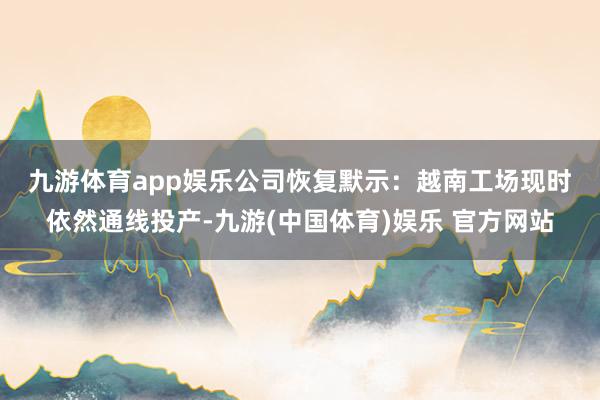 九游体育app娱乐　　公司恢复默示：越南工场现时依然通线投产-九游(中国体育)娱乐 官方网站