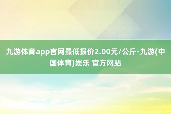 九游体育app官网最低报价2.00元/公斤-九游(中国体育)娱乐 官方网站