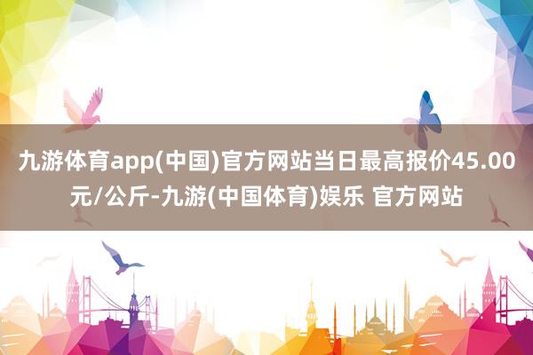 九游体育app(中国)官方网站当日最高报价45.00元/公斤-九游(中国体育)娱乐 官方网站