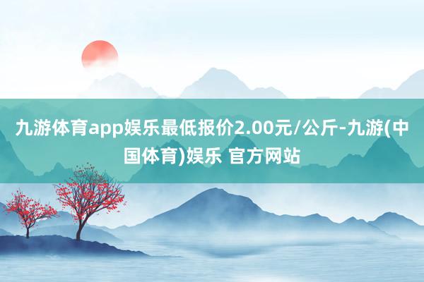 九游体育app娱乐最低报价2.00元/公斤-九游(中国体育)娱乐 官方网站