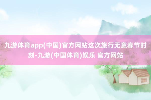 九游体育app(中国)官方网站这次旅行无意春节时刻-九游(中国体育)娱乐 官方网站