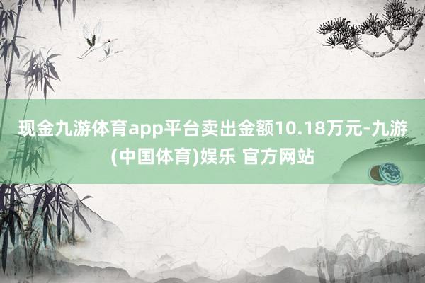 现金九游体育app平台卖出金额10.18万元-九游(中国体育)娱乐 官方网站