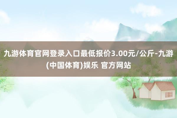 九游体育官网登录入口最低报价3.00元/公斤-九游(中国体育)娱乐 官方网站