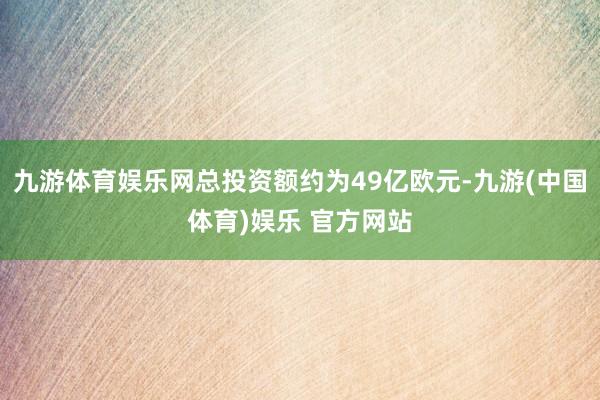 九游体育娱乐网总投资额约为49亿欧元-九游(中国体育)娱乐 官方网站