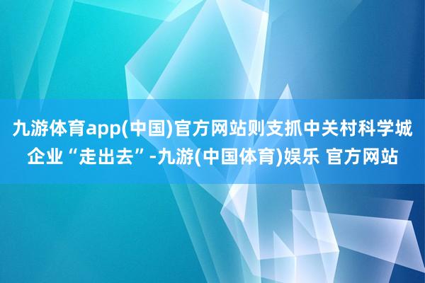 九游体育app(中国)官方网站则支抓中关村科学城企业“走出去”-九游(中国体育)娱乐 官方网站