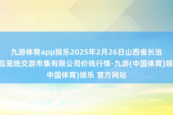 九游体育app娱乐2025年2月26日山西省长治市紫坊农居品笼统交游市集有限公司价钱行情-九游(中国体育)娱乐 官方网站