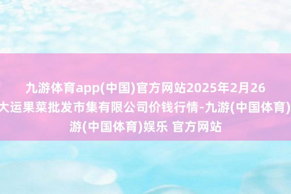 九游体育app(中国)官方网站2025年2月26日山西省朔州大运果菜批发市集有限公司价钱行情-九游(中国体育)娱乐 官方网站